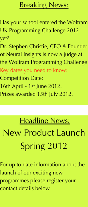 Breaking News:

Has your school entered the Wolfram UK Programming Challenge 2012 yet?
Dr. Stephen Christie, CEO & Founder of Neural Insights is now a judge at the Wolfram Programming Challenge
Key dates you need to know:
Competition Date: 
16th April - 1st June 2012.
Prizes awarded 15th July 2012.

 
 Headline News:
New Product Launch
Spring 2012

For up to date information about the launch of our exciting new programmes please register your contact details below
            
